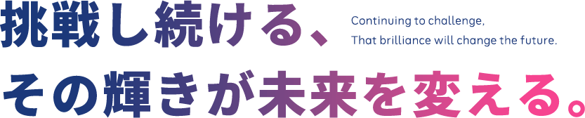 挑戦し続ける、その輝きが未来を変える。Continuing to challenge, That brilliance will change the future.